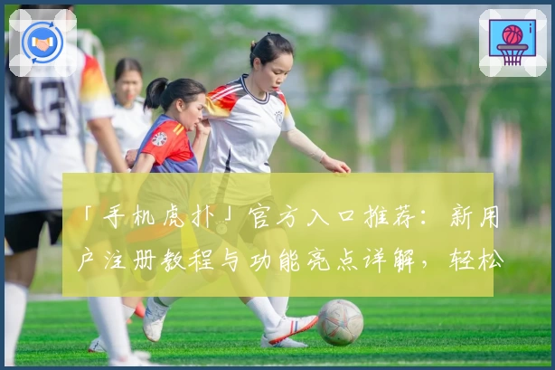 「手机虎扑」官方入口推荐:新用户注册教程与功能亮点详解,轻松享受移动端社区互动新体验