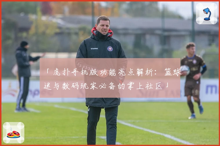 「虎扑手机版功能亮点解析：篮球迷与数码玩家必备的掌上社区」