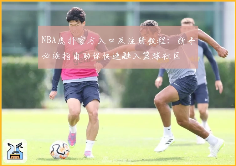 NBA虎扑官方入口及注册教程：新手必读指南助你快速融入篮球社区