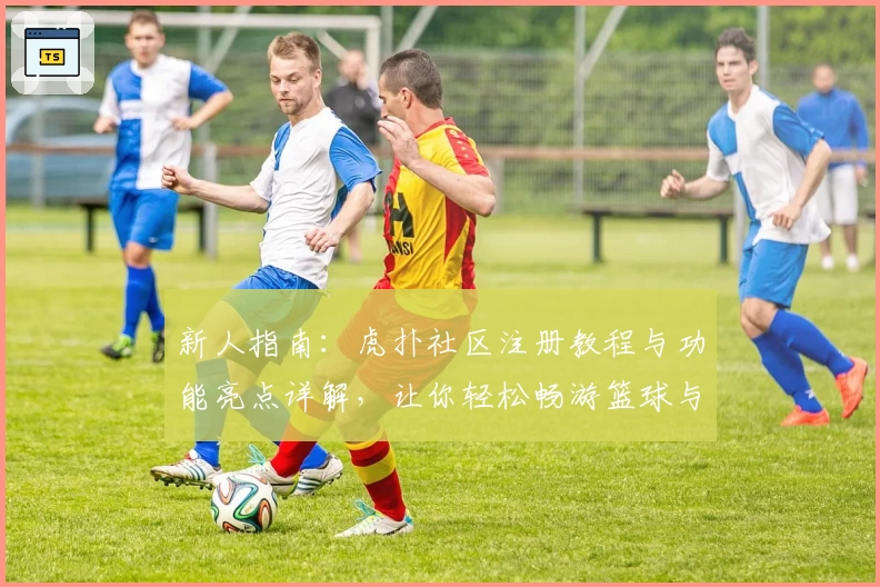 新人指南：虎扑社区注册教程与功能亮点详解，让你轻松畅游篮球与潮流世界