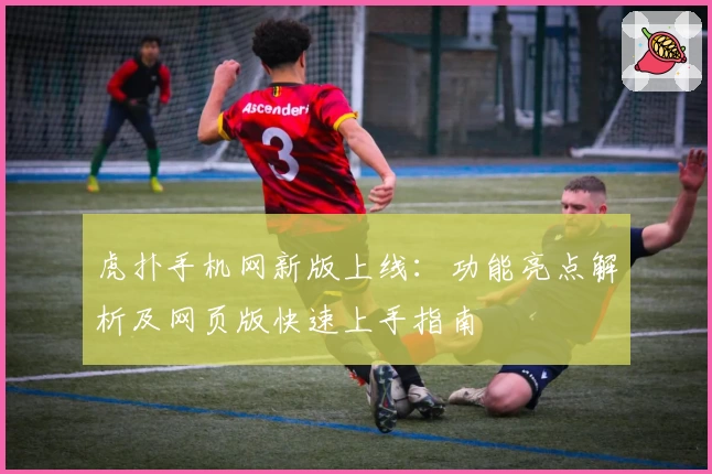 虎扑手机网新版上线：功能亮点解析及网页版快速上手指南