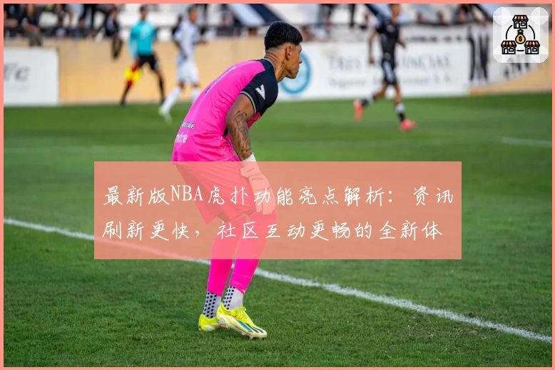 最新版NBA虎扑功能亮点解析：资讯刷新更快，社区互动更畅的全新体验