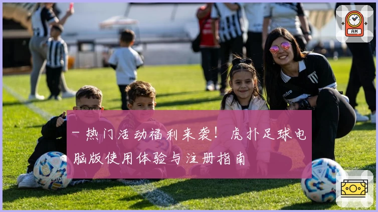 - 热门活动福利来袭！虎扑足球电脑版使用体验与注册指南