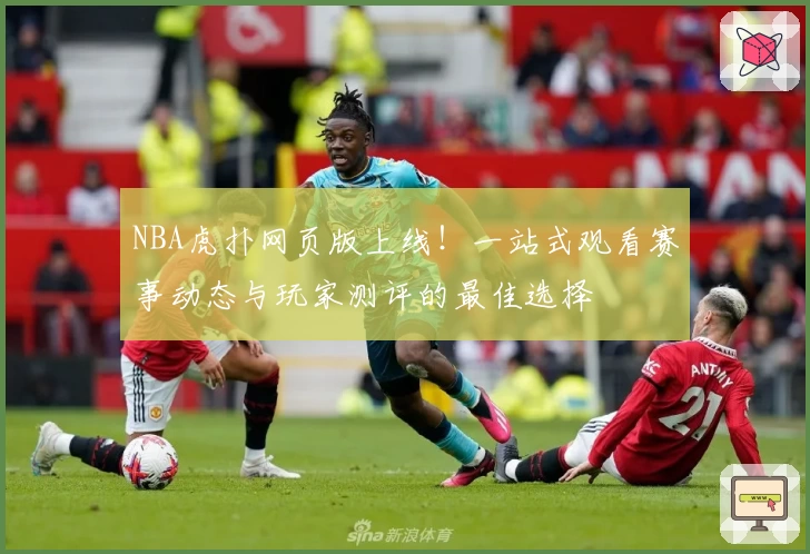 NBA虎扑网页版上线！一站式观看赛事动态与玩家测评的最佳选择