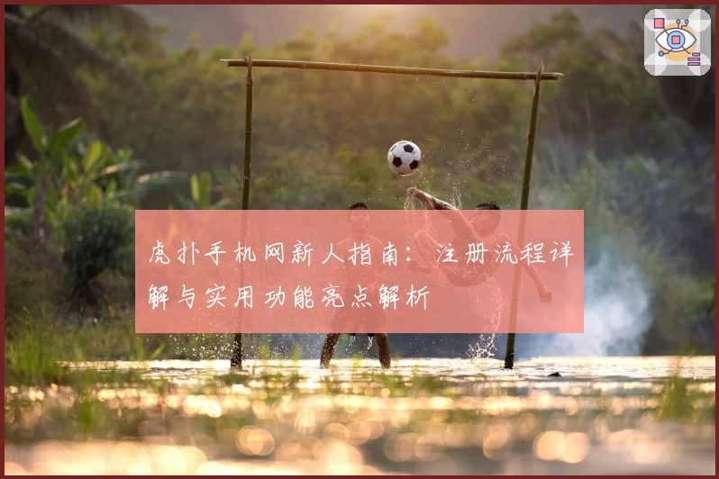 虎扑手机网新人指南：注册流程详解与实用功能亮点解析