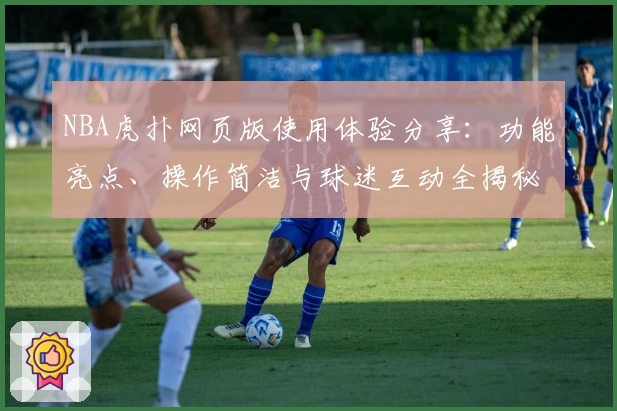 NBA虎扑网页版使用体验分享:功能亮点、操作简洁与球迷互动全揭秘