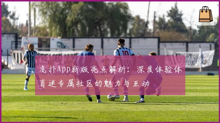 虎扑App新版亮点解析：深度体验体育迷专属社区的魅力与互动