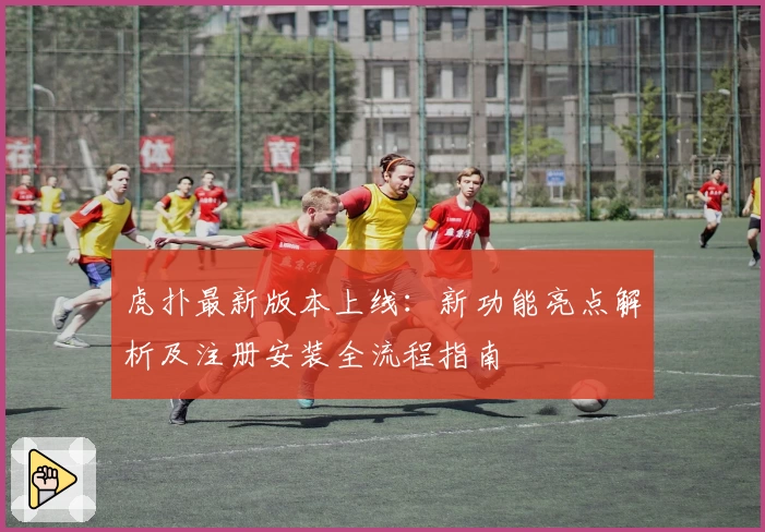 虎扑最新版本上线：新功能亮点解析及注册安装全流程指南