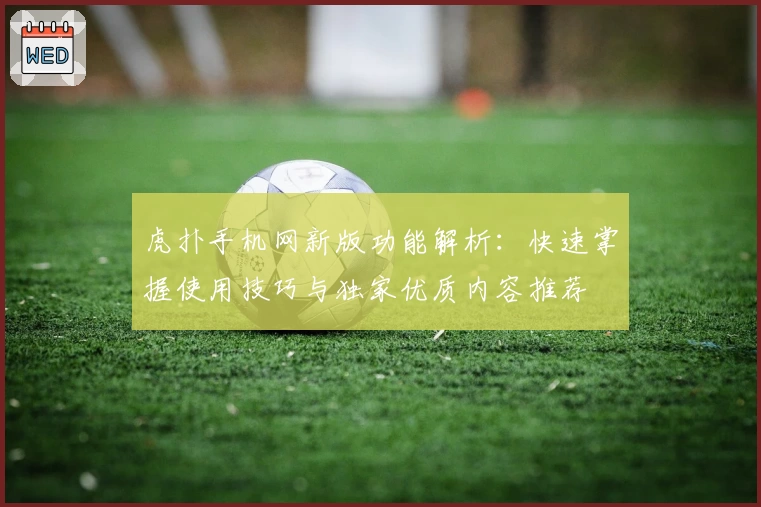 虎扑手机网新版功能解析：快速掌握使用技巧与独家优质内容推荐