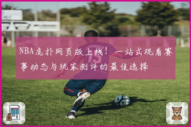 NBA虎扑网页版上线！一站式观看赛事动态与玩家测评的最佳选择