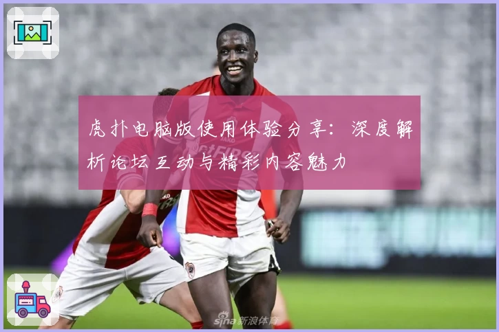 虎扑电脑版使用体验分享:深度解析论坛互动与精彩内容魅力