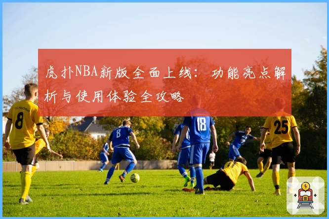 虎扑NBA新版全面上线：功能亮点解析与使用体验全攻略