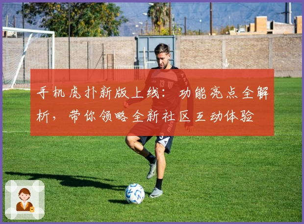 手机虎扑新版上线：功能亮点全解析，带你领略全新社区互动体验