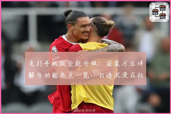 虎扑手机版全新升级:安装方法详解与功能亮点一览,打造沉浸式社区互动体验