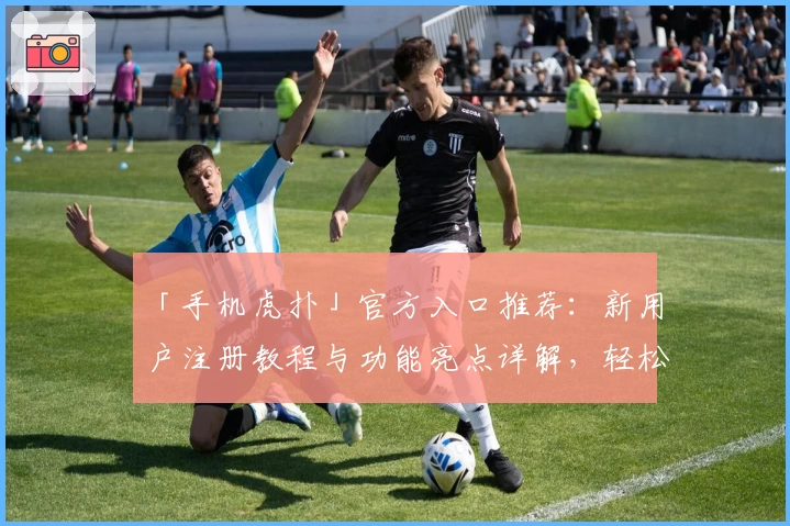 「手机虎扑」官方入口推荐：新用户注册教程与功能亮点详解，轻松享受移动端社区互动新体验