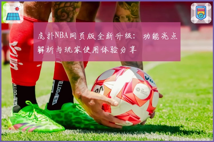虎扑NBA网页版全新升级：功能亮点解析与玩家使用体验分享