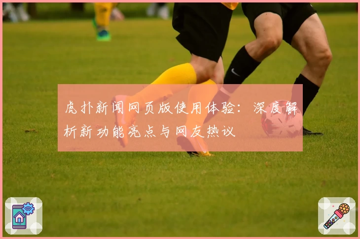虎扑新闻网页版使用体验：深度解析新功能亮点与网友热议