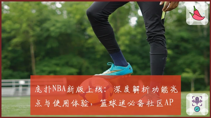 虎扑NBA新版上线：深度解析功能亮点与使用体验，篮球迷必备社区APP