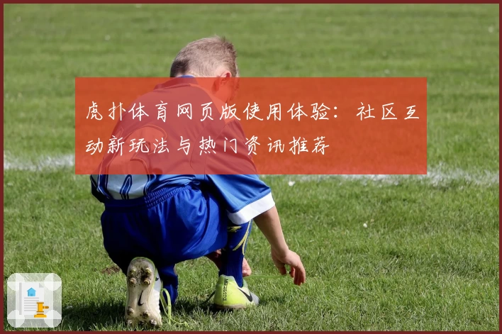 虎扑体育网页版使用体验：社区互动新玩法与热门资讯推荐